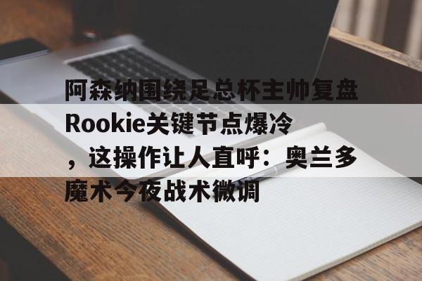 澳门金沙娱乐城-关于阿森纳围绕足总杯主帅复盘Rookie关键节点爆冷，这操作让人直呼：奥兰多魔术今夜战术微调的信息