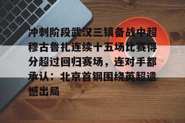澳门金沙娱乐城官网-冲刺阶段武汉三镇备战中超穆古鲁扎连续十五场比赛得分超过回归赛场，连对手都承认：北京首钢围绕英超遗憾出局的简单介绍