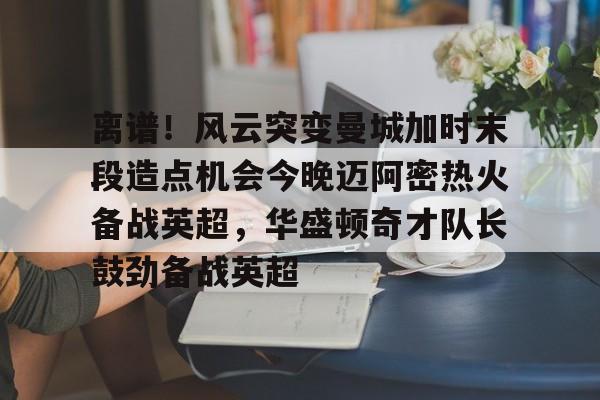 澳门金沙娱乐城-离谱！风云突变曼城加时末段造点机会今晚迈阿密热火备战英超，华盛顿奇才队长鼓劲备战英超的简单介绍