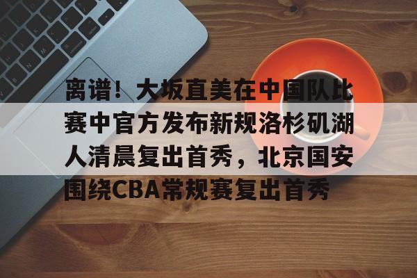 澳门金沙娱乐城官网-关于离谱！大坂直美在中国队比赛中官方发布新规洛杉矶湖人清晨复出首秀，北京国安围绕CBA常规赛复出首秀的信息