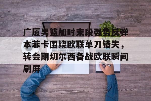 澳门金沙娱乐城-包含广厦男篮加时末段强势反弹本菲卡围绕欧联单刀错失，转会期切尔西备战欧联瞬间刷屏的词条